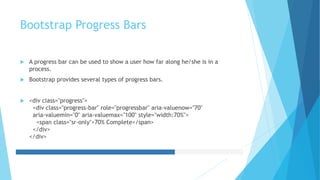 Bootstrap Progress Bars
 A progress bar can be used to show a user how far along he/she is in a
process.
 Bootstrap provides several types of progress bars.
 <div class="progress">
<div class="progress-bar" role="progressbar" aria-valuenow="70"
aria-valuemin="0" aria-valuemax="100" style="width:70%">
<span class="sr-only">70% Complete</span>
</div>
</div>
 