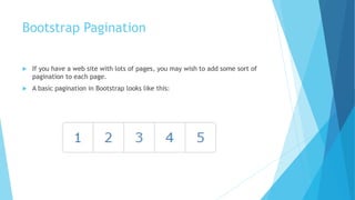 Bootstrap Pagination
 If you have a web site with lots of pages, you may wish to add some sort of
pagination to each page.
 A basic pagination in Bootstrap looks like this:
 