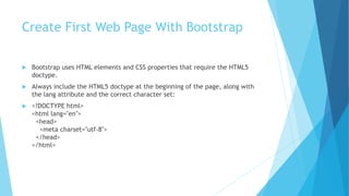 Create First Web Page With Bootstrap
 Bootstrap uses HTML elements and CSS properties that require the HTML5
doctype.
 Always include the HTML5 doctype at the beginning of the page, along with
the lang attribute and the correct character set:
 <!DOCTYPE html>
<html lang="en">
<head>
<meta charset="utf-8">
</head>
</html>
 