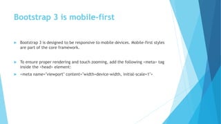 Bootstrap 3 is mobile-first
 Bootstrap 3 is designed to be responsive to mobile devices. Mobile-first styles
are part of the core framework.
 To ensure proper rendering and touch zooming, add the following <meta> tag
inside the <head> element:
 <meta name="viewport" content="width=device-width, initial-scale=1">
 