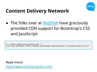 Content Delivery Network
● The folks over at NetDNA have graciously
provided CDN support for Bootstrap's CSS
and JavaScript:
Read more:
http://www.bootstrapcdn.com/
<!-- Latest compiled and minified CSS -->
<link rel="stylesheet" href="//netdna.bootstrapcdn.com/bootstrap/3.0.0/css/bootstrap.min.css">
 