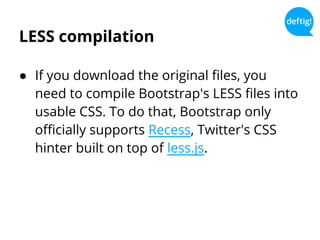 LESS compilation
● If you download the original files, you
need to compile Bootstrap's LESS files into
usable CSS. To do that, Bootstrap only
officially supports Recess, Twitter's CSS
hinter built on top of less.js.
 