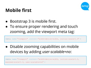 Mobile first
● Bootstrap 3 is mobile first.
● To ensure proper rendering and touch
zooming, add the viewport meta tag:
<meta name="viewport" content="width=device-width, initial-scale=1.0" >
<meta name="viewport" content="width=device-width, initial-scale=1.0,
maximum-scale=1.0, user-scalable=no" >
● Disable zooming capabilities on mobile
devices by adding user-scalable=no:
 