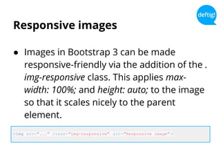 Responsive images
● Images in Bootstrap 3 can be made
responsive-friendly via the addition of the .
img-responsive class. This applies max-
width: 100%; and height: auto; to the image
so that it scales nicely to the parent
element.
<img src="..." class="img-responsive" alt="Responsive image" >
 