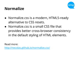 Normalize
● Normalize.css is a modern, HTML5-ready
alternative to CSS resets.
● Normalize.css is a small CSS file that
provides better cross-browser consistency
in the default styling of HTML elements.
Read more:
http://necolas.github.io/normalize.css/
 