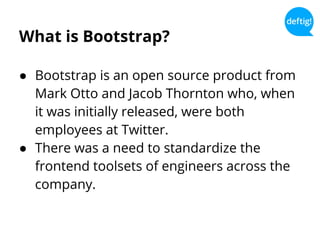 What is Bootstrap?
● Bootstrap is an open source product from
Mark Otto and Jacob Thornton who, when
it was initially released, were both
employees at Twitter.
● There was a need to standardize the
frontend toolsets of engineers across the
company.
 