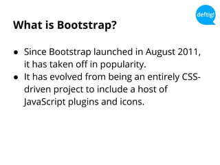 What is Bootstrap?
● Since Bootstrap launched in August 2011,
it has taken off in popularity.
● It has evolved from being an entirely CSS-
driven project to include a host of
JavaScript plugins and icons.
 