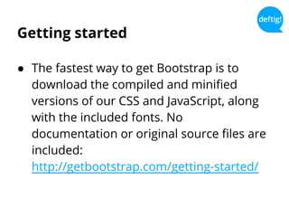 Getting started
● The fastest way to get Bootstrap is to
download the compiled and minified
versions of our CSS and JavaScript, along
with the included fonts. No
documentation or original source files are
included:
http://getbootstrap.com/getting-started/
 