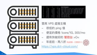 62
雲⾼高 VPS 虛擬主機
- 很低的 ping 值
- 便便宜的價格 1core/1G, 300/mo
- 還有快做好的 管控台 >O<
- 年年底前，再八折 (私訊我，打對折!!)
https://vps.dct-cloud.com/
 