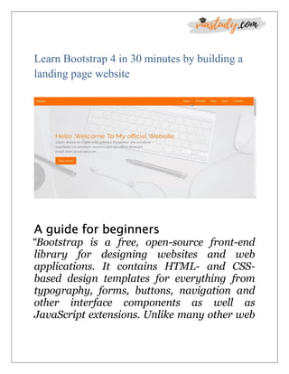 Learn Bootstrap 4 in 30 minutes by building a
landing page website
A guide for beginners
“Bootstrap is a free, open-source front-end
library for designing websites and web
applications. It contains HTML- and CSS-
based design templates for everything from
typography, forms, buttons, navigation and
other interface components as well as
JavaScript extensions. Unlike many other web
 