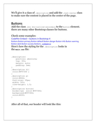 We’ll give it a class of .description and add the .text-center class
to make sure the content is placed in the center of the page.
Buttons
Add the class .btn btn-outline-secondary to the button element.
there are many other Bootstrap classes for buttons.
Check some examples:
CodePen Embed — buttons in Bootstrap 4
Buttons Button primary Button default Button danger Button info Button warning
Button dark Button success Buttons…codepen.io
Here’s how the styling for the .description looks in
the main.css file:
.description{
position: absolute;
top: 30%;
margin: auto;
padding: 2em;
}
.description h1{
color:#F97300 ;
}
.description p{
color:#666;
font-size: 20px;
width: 50%;
line-height: 1.5;
}
.description button{
border:1px solid #F97300;
background:#F97300;
color:#fff;
}
After all of that, our header will look like this:
 