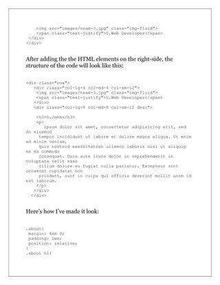 <img src="images/team-3.jpg" class="img-fluid">
<span class="text-justify">S.Web Developer</span>
</div>
</div>
After adding the the HTML elements on the right-side, the
structure of the code will look like this:
<div class="row">
<div class="col-lg-4 col-md-4 col-sm-12">
<img src="images/team-3.jpg" class="img-fluid">
<span class="text-justify">S.Web Developer</span>
</div>
<div class="col-lg-8 col-md-8 col-sm-12 desc">
<h3>D.John</h3>
<p>
ipsum dolor sit amet, consectetur adipisicing elit, sed
do eiusmod
tempor incididunt ut labore et dolore magna aliqua. Ut enim
ad minim veniam,
quis nostrud exercitation ullamco laboris nisi ut aliquip
ex ea commodo
consequat. Duis aute irure dolor in reprehenderit in
voluptate velit esse
cillum dolore eu fugiat nulla pariatur. Excepteur sint
occaecat cupidatat non
proident, sunt in culpa qui officia deserunt mollit anim id
est laborum.
</p>
</div>
</div>
Here’s how I’ve made it look:
.about{
margin: 4em 0;
padding: 1em;
position: relative;
}
.about h1{
 