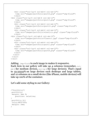 <div class="col-lg-4 col-md-4 col-sm-12">
<img src="images/portfolio/port6.png" class="img-fluid">
</div>
<div class="col-lg-4 col-md-4 col-sm-12">
<img src="images/portfolio/port3.png" class="img-fluid">
</div>
<div class="col-lg-4 col-md-4 col-sm-12">
<img src="images/portfolio/port11.png" class="img-fluid">
</div>
<div class="col-lg-4 col-md-4 col-sm-12">
<img src="images/portfolio/electric.png" class="img-fluid">
</div>
<div class="col-lg-4 col-md-4 col-sm-12">
<img src="images/portfolio/Classic.jpg" class="img-fluid">
</div>
<div class="col-lg-4 col-md-4 col-sm-12">
<img src="images/portfolio/port1.png" class="img-fluid">
</div>
<div class="col-lg-4 col-md-4 col-sm-12">
<img src="images/portfolio/port8.png" class="img-fluid">
</div>
</div>
</div>
</div>
Adding .img-fluid to each image to makes it responsive.
Each item in our gallery will take up 4 columns (remember, col-
md-4 for medium devices, col-lg-4 for large devices). That’s equal
to 33.33333% on large devices such desktops and large tablets,
and 12 columns on a small device (like iPhone, mobile devices) will
take up 100% of the container.
Let’s add some styling to our Gallery:
/*Portfolio*/
.portfolio{
margin: 4em 0;
position: relative;
}
.portfolio h1{
color:#F97300;
margin: 2em;
}
 