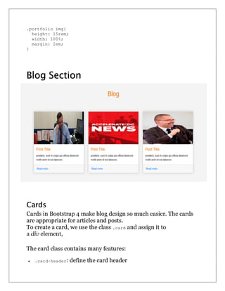 .portfolio img{
height: 15rem;
width: 100%;
margin: 1em;
}
Blog Section
Cards
Cards in Bootstrap 4 make blog design so much easier. The cards
are appropriate for articles and posts.
To create a card, we use the class .card and assign it to
a div element,
The card class contains many features:
 .card-header: define the card header
 