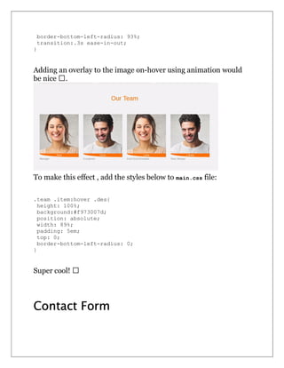 border-bottom-left-radius: 93%;
transition:.3s ease-in-out;
}
Adding an overlay to the image on-hover using animation would
be nice  .
To make this effect , add the styles below to main.css file:
.team .item:hover .des{
height: 100%;
background:#f973007d;
position: absolute;
width: 89%;
padding: 5em;
top: 0;
border-bottom-left-radius: 0;
}
Super cool!  
Contact Form
 