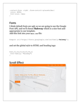 .contact-form .right .form-control::placeholder{
color: #888;
font-size: 16px;
}
Fonts
I think default fonts are ugly so we are going to use the Google
Font API, and we’ll choose Raleway which is a nice font and
appropriate to our template.
Add this link into your main.css file:
@import url('https://fonts.googleapis.com/css?family=Raleway');
and set the global style to HTML and heading tags:
html,h1,h2,h3,h4,h5,h6,a{
font-family: "Raleway";
}
Scroll Effect
 