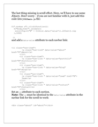 The last thing missing is scroll effect. Here, we’ll have to use some
JQuery. Don’t worry  if you are not familiar with it, just add this
code into yourmain.js file:
$(".navbar a").click(function(){
$("body,html").animate({
scrollTop:$("#" + $(this).data('value')).offset().top
},1000)
})
and add a data-value attribute to each navbar link:
<li class="nav-item">
<a class="nav-link" data-value="about"
href="#">About</a>
</li>
<li class="nav-item">
<a class="nav-link " data-value="portfolio"
href="#">Portfolio</a>
</li>
<li class="nav-item">
<a class="nav-link " data-value="blog"
href="#">Blog</a>
</li>
<li class="nav-item">
<a class="nav-link " data-value="team" href="#">
Team</a>
</li>
<li class="nav-item">
<a class="nav-link " data-value="contact"
href="#">Contact</a>
</li>
Set an id attribute to each section.
Note: The id must be identical to the data-value attribute in the
navbar link for the scroll to work:
<div class="about" id="about"></div>
 