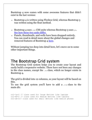Bootstrap 4 now comes with some awesome features that didn’t
exist in the last version:
 Bootstrap 4 is written using Flexbox Grid, whereas Bootstrap 3
was written using the float method.
 Bootstrap 4 uses rem CSS units whereas Bootstrap 3 uses px.
See how these two units differ.
 Panels, thumbnails, and wells have been dropped entirely.
You can read in detail more about the global changes and
removed features of Bootstrap 4 here.
Without jumping too deep into detail here, let’s move on to some
other important things.
The Bootstrap Grid system
The Bootstrap Grid system helps you to create your layout and
easily build a responsive website. There have not been any changes
in the class names, except the .xs class, which no longer exists in
Bootstrap 4.
The grid is divided into 12 columns, so your layout will be based on
this.
To use the grid system you’ll have to add a .row class to the
main div.
col-lg-2 // class used for large devices like laptops
col-md-2 // class used for medium devices like tablets
col-sm-2// class used for small devices like mobile phones
 