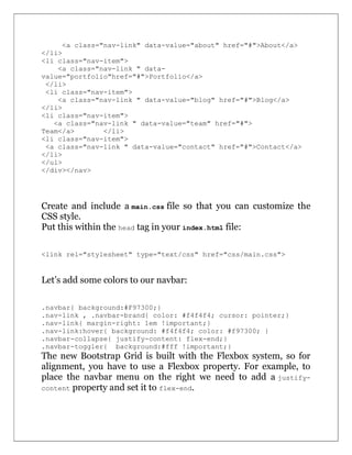 <a class="nav-link" data-value="about" href="#">About</a>
</li>
<li class="nav-item">
<a class="nav-link " data-
value="portfolio"href="#">Portfolio</a>
</li>
<li class="nav-item">
<a class="nav-link " data-value="blog" href="#">Blog</a>
</li>
<li class="nav-item">
<a class="nav-link " data-value="team" href="#">
Team</a> </li>
<li class="nav-item">
<a class="nav-link " data-value="contact" href="#">Contact</a>
</li>
</ul>
</div></nav>
Create and include a main.css file so that you can customize the
CSS style.
Put this within the head tag in your index.html file:
<link rel="stylesheet" type="text/css" href="css/main.css">
Let’s add some colors to our navbar:
.navbar{ background:#F97300;}
.nav-link , .navbar-brand{ color: #f4f4f4; cursor: pointer;}
.nav-link{ margin-right: 1em !important;}
.nav-link:hover{ background: #f4f4f4; color: #f97300; }
.navbar-collapse{ justify-content: flex-end;}
.navbar-toggler{ background:#fff !important;}
The new Bootstrap Grid is built with the Flexbox system, so for
alignment, you have to use a Flexbox property. For example, to
place the navbar menu on the right we need to add a justify-
content property and set it to flex-end.
 