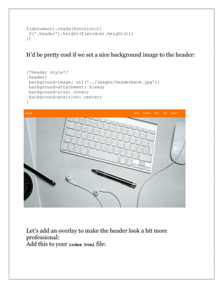 $(document).ready(function(){
$('.header').height($(window).height());
})
It’d be pretty cool if we set a nice background image to the header:
/*header style*/
.header{
background-image: url('../images/headerback.jpg');
background-attachment: fixed;
background-size: cover;
background-position: center;
}
Let’s add an overlay to make the header look a bit more
professional:
Add this to your index.html file:
 