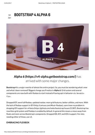 21/01/2017 Bootstrap 4 Alpha 6 - PSDTOHTMLCLOUD
http://www.psdtohtmlcloud.com/blog/news/bootstrap-4-alpha-6/ 1/8
14
Jan
BOOTSTRAP 4 ALPHA 6
Alpha 6 (https://v4-alpha.getbootstrap.com/) has
arrived with some major changes.
Bootstrap 4 is a major rewrite of almost the entire project. So, you must be wondering what’s new
and what’s been removed? Biggest change you’ll notice in Alpha 6: Grid system and several
components are now built with exbox to start instead of having opt-in behavior via $enable-
flex .
Dropped IE9, went full exbox, updated navbar, more grid features, better utilities, and more. With
the lack of exbox support in IE9 (http://caniuse.com/#feat= exbox), users have no problem in
dropping IE9 support for v4 beta (https://github.com/twbs/bootstrap/issues/21387). Bootstrap has
rewritten grid system and Flexbox is enabled by default. In general this means a move away from
oats and more across Bootstrap’s components. Dropped IE8, IE9, and iOS 6 support. For sites
needing either of those, use v3.
EMBRACING FLEXBOX
 