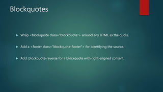 Blockquotes
 Wrap <blockquote class="blockquote"> around any HTML as the quote.
 Add a <footer class="blockquote-footer"> for identifying the source.
 Add .blockquote-reverse for a blockquote with right-aligned content.
 