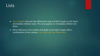 Lists
 .list-unstyled removes the default list-style and left margin on list items
(immediate children only). This only applies to immediate children list
items.
 Inline: Remove a list’s bullets and apply some light margin with a
combination of two classes, .list-inline and .list-inline-item.
 