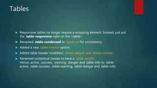 Tables
 Responsive tables no longer require a wrapping element. Instead, just put
the .table-responsive right on the <table>.
 Renamed .table-condensed to .table-sm for consistency.
 Added a new .table-inverse option.
 Added table header modifiers: .thead-default and .thead-inverse.
 Renamed contextual classes to have a .table--prefix.
Hence .active, .success, .warning, .danger and .table-info to .table-
active, .table-success, .table-warning, .table-danger and .table-info.
 
