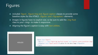 Figures
 included .figure , .figure-img and .figure-caption classes to provide some
baseline styles for the HTML5 <figure> and <figcaption> elements.
 Images in figures have no explicit size, so be sure to add the .img-fluid
class to your <img> to make it responsive.
 Aligning the figure’s caption is easy with text utilities.
 