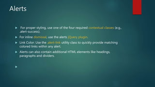 Alerts
 For proper styling, use one of the four required contextual classes (e.g.,
.alert-success).
 For inline dismissal, use the alerts jQuery plugin.
 Link Color: Use the .alert-link utility class to quickly provide matching
colored links within any alert.
 Alerts can also contain additional HTML elements like headings,
paragraphs and dividers.

 