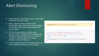 Alert Dismissing
 Using the alert JavaScript plugin, it’s possible
to dismiss any alert inline.
 Add a dismiss button and the .alert-
dismissible class, which adds extra padding
to the right of the alert and positions the
.close button.
 On the dismiss button, add the data-
dismiss="alert" attribute, which triggers the
JavaScript functionality. Be sure to use the
<button> element with it for proper
behavior across all devices.
 To animate alerts when dismissing them, be
sure to add the .fade and .show classes.
 