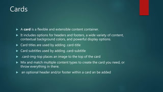 Cards
 A card is a flexible and extensible content container.
 It includes options for headers and footers, a wide variety of content,
contextual background colors, and powerful display options.
 Card titles are used by adding .card-title
 Card subtitles used by adding .card-subtitle
 .card-img-top places an image to the top of the card
 Mix and match multiple content types to create the card you need, or
throw everything in there.
 an optional header and/or footer within a card an be added
 