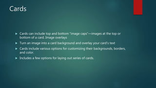 Cards
 Cards can include top and bottom “image caps”—images at the top or
bottom of a card. Image overlays
 Turn an image into a card background and overlay your card’s text
 Cards include various options for customizing their backgrounds, borders,
and color.
 Includes a few options for laying out series of cards.
 