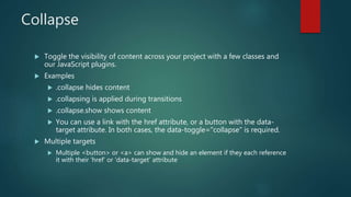 Collapse
 Toggle the visibility of content across your project with a few classes and
our JavaScript plugins.
 Examples
 .collapse hides content
 .collapsing is applied during transitions
 .collapse.show shows content
 You can use a link with the href attribute, or a button with the data-
target attribute. In both cases, the data-toggle="collapse" is required.
 Multiple targets
 Multiple <button> or <a> can show and hide an element if they each reference
it with their ‘href’ or ‘data-target’ attribute
 
