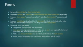 Forms
 Renamed .control-label to .form-control-label.
 Renamed .input-lg and .input-sm to .form-control-lg and .form-control-sm, respectively.
 Dropped .form-group-* classes for simplicity’s sake. Use .form-control-* classes instead
now.
 Dropped .help-block and replaced it with .form-text for block-level help text. For inline
help text and other flexible options, use utility classes like .text-muted.
 Horizontal forms overhauled:
 Dropped the .form-horizontal class requirement.
 .form-group no longer applies styles from the .row, so .row is now required for horizontal
grid layouts (e.g., <div class="form-group row">).
 Added new .form-control-label class to vertically center labels with .form-controls.
 Added custom forms support (for checkboxes, radios, selects, and file inputs).
 