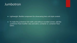 Jumbotron
 Lightweight, flexible component for showcasing hero unit style content.
 To make the jumbotron full width, and without rounded corners, add the
.jumbotron-fluid modifier class and add a .container or .container-fluid
within.
 