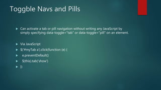 Toggble Navs and Pills
 Can activate a tab or pill navigation without writing any JavaScript by
simply specifying data-toggle="tab" or data-toggle="pill" on an element.
 Via JavaScript
 $('#myTab a').click(function (e) {
 e.preventDefault()
 $(this).tab('show')
 })
 