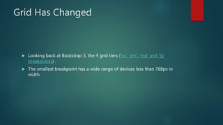 Grid Has Changed
 Looking back at Bootstrap 3, the 4 grid tiers (‘xs’, ’sm’, ‘md’ and ‘lg’
breakpoints) .
 The smallest breakpoint has a wide range of devices less than 768px in
width.
 