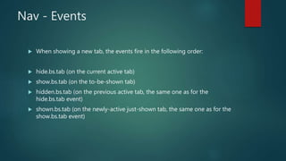 Nav - Events
 When showing a new tab, the events fire in the following order:
 hide.bs.tab (on the current active tab)
 show.bs.tab (on the to-be-shown tab)
 hidden.bs.tab (on the previous active tab, the same one as for the
hide.bs.tab event)
 shown.bs.tab (on the newly-active just-shown tab, the same one as for the
show.bs.tab event)
 