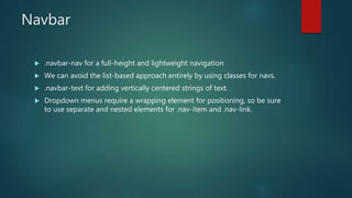 Navbar
 .navbar-nav for a full-height and lightweight navigation
 We can avoid the list-based approach entirely by using classes for navs.
 .navbar-text for adding vertically centered strings of text.
 Dropdown menus require a wrapping element for positioning, so be sure
to use separate and nested elements for .nav-item and .nav-link.
 