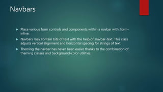 Navbars
 Place various form controls and components within a navbar with .form-
inline.
 Navbars may contain bits of text with the help of .navbar-text. This class
adjusts vertical alignment and horizontal spacing for strings of text.
 Theming the navbar has never been easier thanks to the combination of
theming classes and background-color utilities.
 