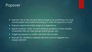 Popover
 Popovers rely on the 3rd party library Popper.js for positioning. You must
include popper.min.js before bootstrap.js in order for popovers to work!
 Popovers require the tooltip plugin as a dependency.
 Specify container: 'body' to avoid rendering problems in more complex
components (like our input groups, button groups, etc).
 Triggering popovers on hidden elements will not work.
 Popovers for .disabled or disabled elements must be triggered on a
wrapper element.
 