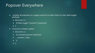 Popover Everywhere
 initialize all popovers on a page would be to select them by their data-toggle
attribute:
 $(function () {
 $('[data-toggle="popover"]').popover()
 })
 Using the container option
 $(function () {
 $('.example-popover').popover({
 container: 'body'
 })
 })
 