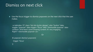 Dismiss on next click
 Use the focus trigger to dismiss popovers on the next click that the user
makes.
<a tabindex="0" class="btn btn-lg btn-danger" role="button" data-
toggle="popover" data-trigger="focus" title="Dismissible popover" data-
content="And here's some amazing content. It's very engaging.
Right?">Dismissible popover</a>
Or
$('.popover-dismiss').popover({
trigger: 'focus'
})
 