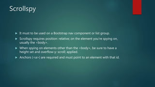 Scrollspy
 It must to be used on a Bootstrap nav component or list group.
 Scrollspy requires position: relative; on the element you’re spying on,
usually the <body>.
 When spying on elements other than the <body>, be sure to have a
height set and overflow-y: scroll; applied.
 Anchors (<a>) are required and must point to an element with that id.
 