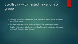 Scrollspy - with nested nav and list-
group
 Scrollspy also works with nested .navs. If a nested .nav is .active, its parents
will also be .active.
 Scroll the area next to the navbar and watch the active class change.
 Scrollspy also works with .list-groups. Scroll the area next to the list group
and watch the active class change.
 