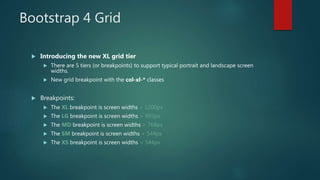 Bootstrap 4 Grid
 Introducing the new XL grid tier
 There are 5 tiers (or breakpoints) to support typical portrait and landscape screen
widths.
 New grid breakpoint with the col-xl-* classes
 Breakpoints:
 The XL breakpoint is screen widths > 1200px
 The LG breakpoint is screen widths > 992px
 The MD breakpoint is screen widths > 768px
 The SM breakpoint is screen widths > 544px
 The XS breakpoint is screen widths < 544px
 