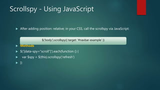 Scrollspy - Using JavaScript
 After adding position: relative; in your CSS, call the scrollspy via JavaScript:
 Methods
 $('[data-spy="scroll"]').each(function () {
 var $spy = $(this).scrollspy('refresh')
 })
$('body').scrollspy({ target: '#navbar-example' })
 