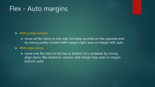 Flex - Auto margins
 With justify-content
 move all flex items to one side, but keep another on the opposite end
by mixing justify-content with margin-right: auto or margin-left: auto.
 With align-items
 move one flex item to the top or bottom of a container by mixing
align-items, flex-direction: column, and margin-top: auto or margin-
bottom: auto.
 