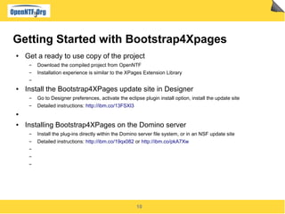 10
Getting Started with Bootstrap4Xpages
● Get a ready to use copy of the project
▬ Download the compiled project from OpenNTF
▬ Installation experience is similar to the XPages Extension Library
▬
● Install the Bootstrap4XPages update site in Designer
▬ Go to Designer preferences, activate the eclipse plugin install option, install the update site
▬ Detailed instructions: http://ibm.co/13FSXl3
●
● Installing Bootstrap4XPages on the Domino server
▬ Install the plug-ins directly within the Domino server file system, or in an NSF update site
▬ Detailed instructions: http://ibm.co/19qx082 or http://ibm.co/pkA7Xw
▬
▬
▬
 